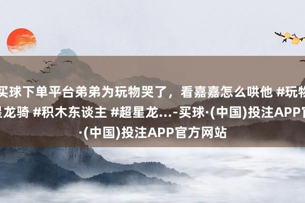买球下单平台弟弟为玩物哭了，看嘉嘉怎么哄他 #玩物记 #超星龙骑 #积木东谈主 #超星龙...-买球·(中国)投注APP官方网站