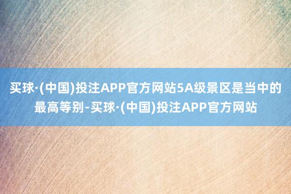 买球·(中国)投注APP官方网站5A级景区是当中的最高等别-买球·(中国)投注APP官方网站