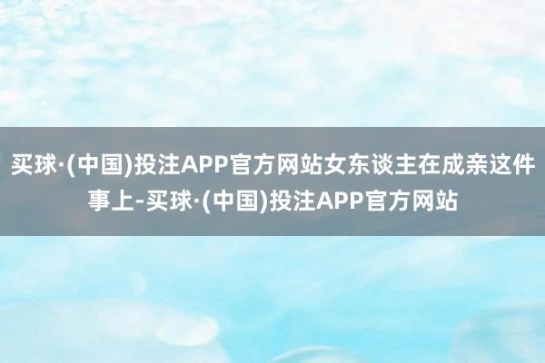 买球·(中国)投注APP官方网站女东谈主在成亲这件事上-买球·(中国)投注APP官方网站