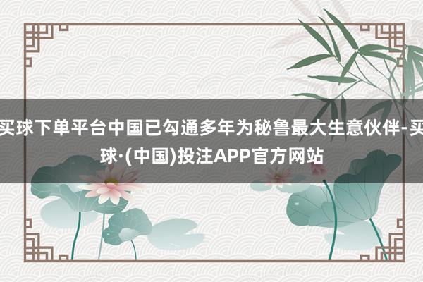 买球下单平台中国已勾通多年为秘鲁最大生意伙伴-买球·(中国)投注APP官方网站