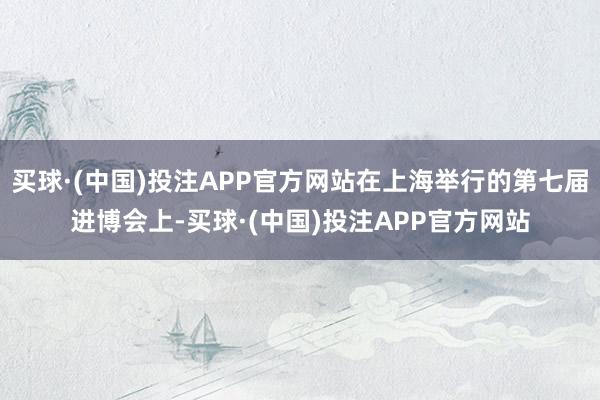 买球·(中国)投注APP官方网站在上海举行的第七届进博会上-买球·(中国)投注APP官方网站