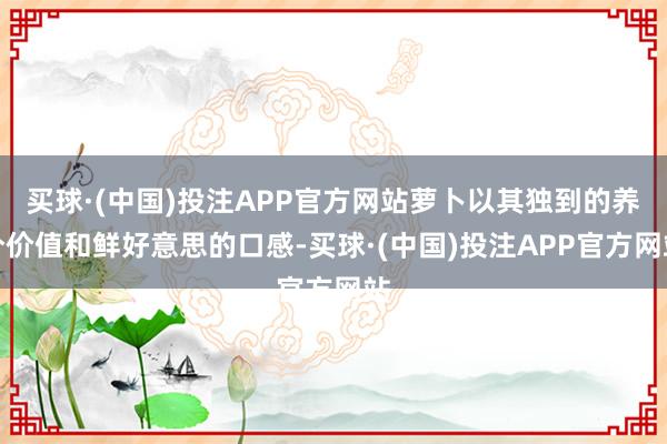 买球·(中国)投注APP官方网站萝卜以其独到的养分价值和鲜好意思的口感-买球·(中国)投注APP官方网站