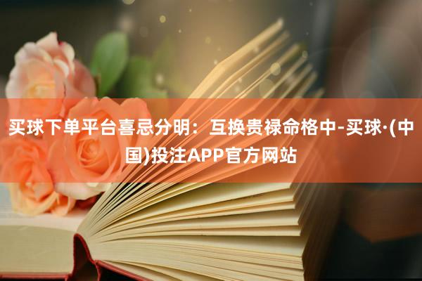 买球下单平台喜忌分明：互换贵禄命格中-买球·(中国)投注APP官方网站