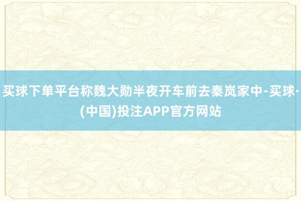 买球下单平台称魏大勋半夜开车前去秦岚家中-买球·(中国)投注APP官方网站