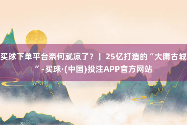 买球下单平台奈何就凉了？】25亿打造的“大庸古城”-买球·(中国)投注APP官方网站