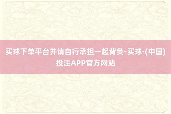 买球下单平台并请自行承担一起背负-买球·(中国)投注APP官方网站