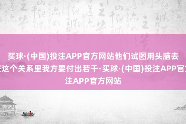买球·(中国)投注APP官方网站他们试图用头脑去判断在这个关系里我方要付出若干-买球·(中国)投注APP官方网站