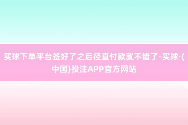 买球下单平台签好了之后径直付款就不错了-买球·(中国)投注APP官方网站
