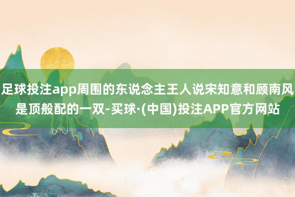 足球投注app周围的东说念主王人说宋知意和顾南风是顶般配的一双-买球·(中国)投注APP官方网站