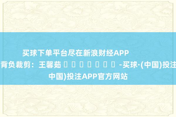 买球下单平台尽在新浪财经APP            						背负裁剪：王馨茹 							-买球·(中国)投注APP官方网站