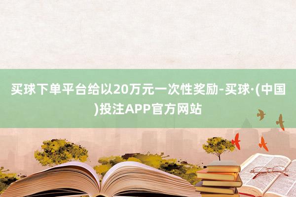 买球下单平台给以20万元一次性奖励-买球·(中国)投注APP官方网站