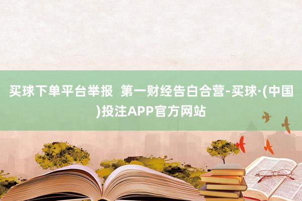 买球下单平台举报  第一财经告白合营-买球·(中国)投注APP官方网站