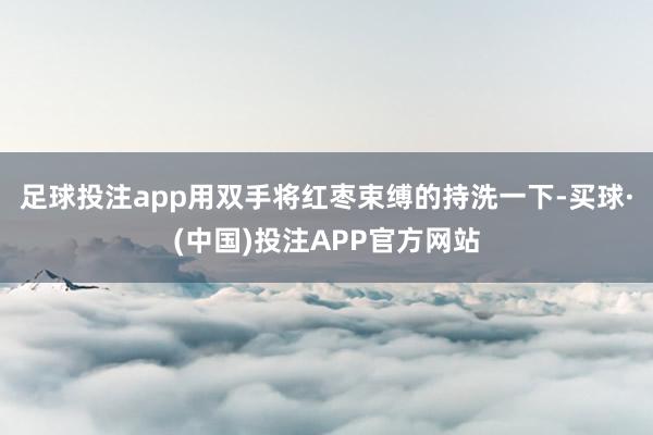 足球投注app用双手将红枣束缚的持洗一下-买球·(中国)投注APP官方网站