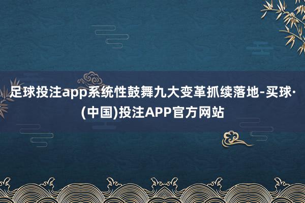 足球投注app系统性鼓舞九大变革抓续落地-买球·(中国)投注APP官方网站