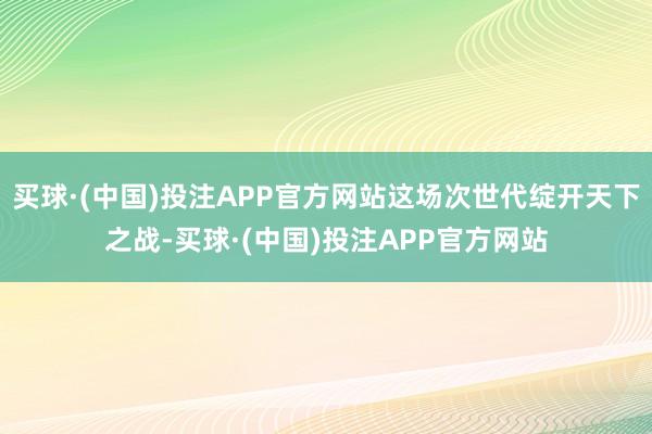 买球·(中国)投注APP官方网站这场次世代绽开天下之战-买球·(中国)投注APP官方网站