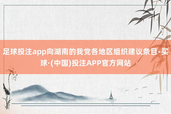 足球投注app向湖南的我党各地区组织建议条目-买球·(中国)投注APP官方网站