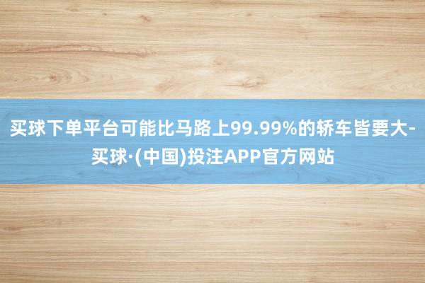 买球下单平台可能比马路上99.99%的轿车皆要大-买球·(中国)投注APP官方网站