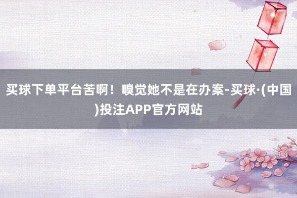 买球下单平台苦啊！嗅觉她不是在办案-买球·(中国)投注APP官方网站