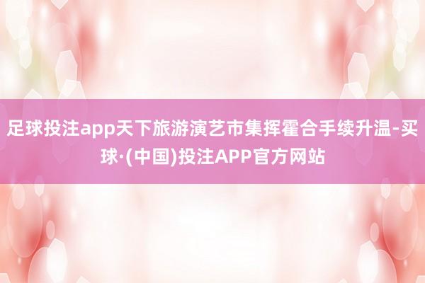 足球投注app天下旅游演艺市集挥霍合手续升温-买球·(中国)投注APP官方网站