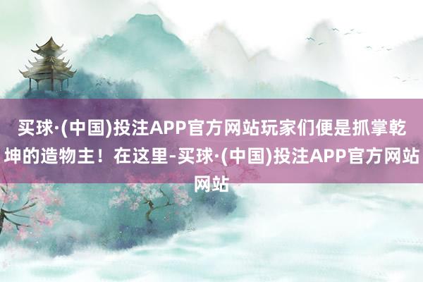 买球·(中国)投注APP官方网站玩家们便是抓掌乾坤的造物主！在这里-买球·(中国)投注APP官方网站