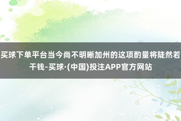买球下单平台当今尚不明晰加州的这项酌量将陡然若干钱-买球·(中国)投注APP官方网站