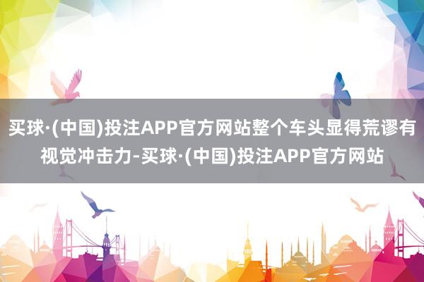 买球·(中国)投注APP官方网站整个车头显得荒谬有视觉冲击力-买球·(中国)投注APP官方网站
