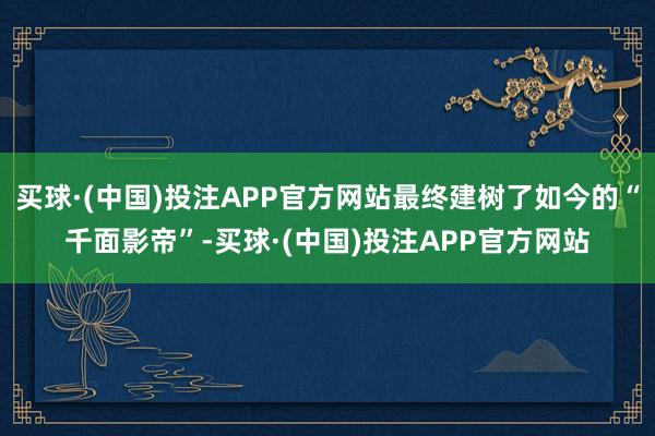 买球·(中国)投注APP官方网站最终建树了如今的“千面影帝”-买球·(中国)投注APP官方网站