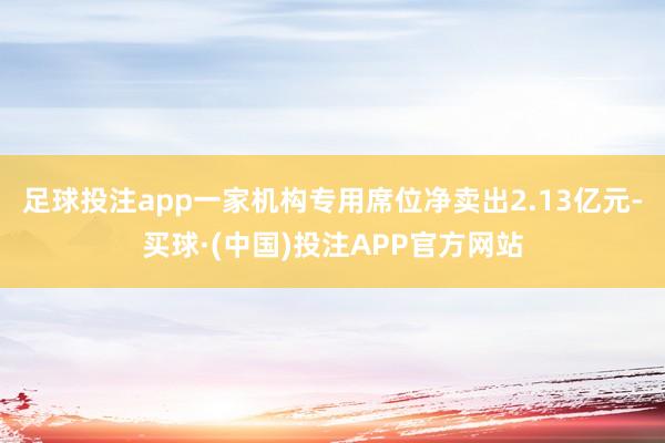 足球投注app一家机构专用席位净卖出2.13亿元-买球·(中国)投注APP官方网站