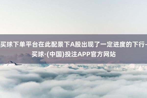 买球下单平台在此配景下A股出现了一定进度的下行-买球·(中国)投注APP官方网站