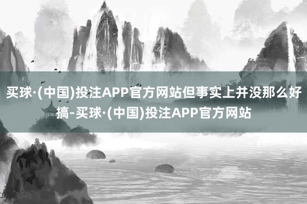 买球·(中国)投注APP官方网站但事实上并没那么好搞-买球·(中国)投注APP官方网站