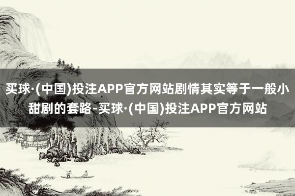 买球·(中国)投注APP官方网站剧情其实等于一般小甜剧的套路-买球·(中国)投注APP官方网站