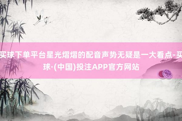 买球下单平台星光熠熠的配音声势无疑是一大看点-买球·(中国)投注APP官方网站
