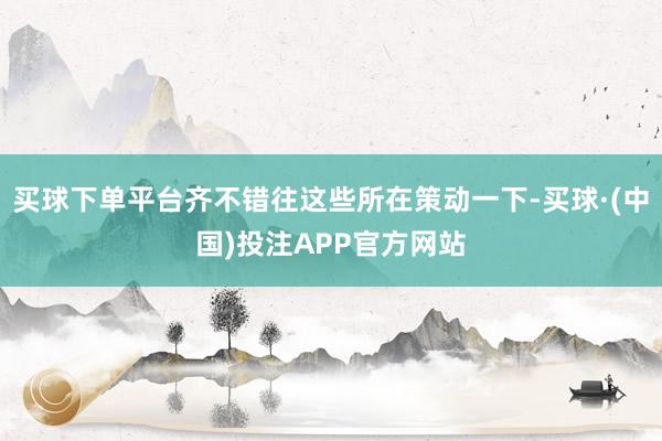 买球下单平台齐不错往这些所在策动一下-买球·(中国)投注APP官方网站