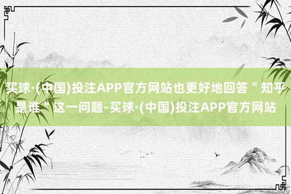 买球·(中国)投注APP官方网站也更好地回答＂知乎是谁＂这一问题-买球·(中国)投注APP官方网站