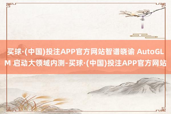 买球·(中国)投注APP官方网站智谱晓谕 AutoGLM 启动大领域内测-买球·(中国)投注APP官方网站