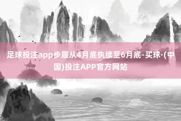 足球投注app步履从4月底执续至6月底-买球·(中国)投注APP官方网站