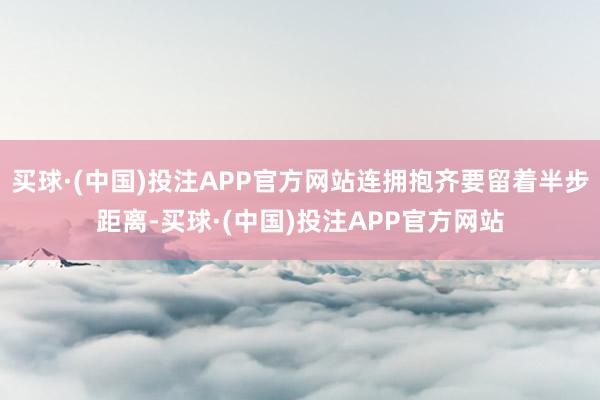 买球·(中国)投注APP官方网站连拥抱齐要留着半步距离-买球·(中国)投注APP官方网站