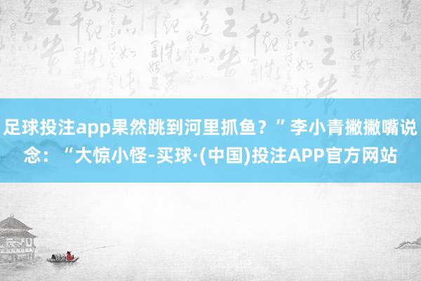 足球投注app果然跳到河里抓鱼？”李小青撇撇嘴说念：“大惊小怪-买球·(中国)投注APP官方网站
