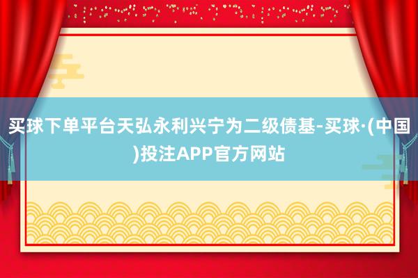 买球下单平台天弘永利兴宁为二级债基-买球·(中国)投注APP官方网站