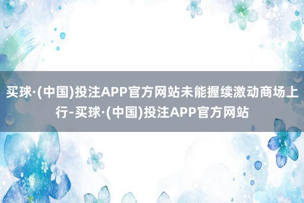 买球·(中国)投注APP官方网站未能握续激动商场上行-买球·(中国)投注APP官方网站