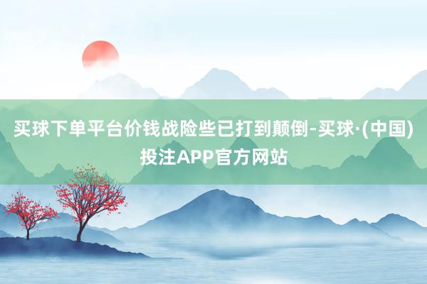 买球下单平台价钱战险些已打到颠倒-买球·(中国)投注APP官方网站