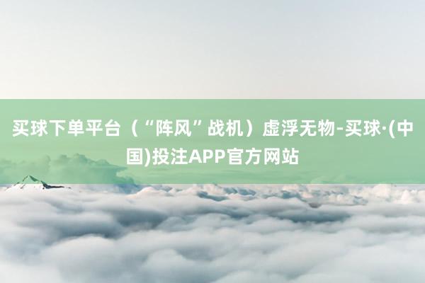 买球下单平台（“阵风”战机）虚浮无物-买球·(中国)投注APP官方网站