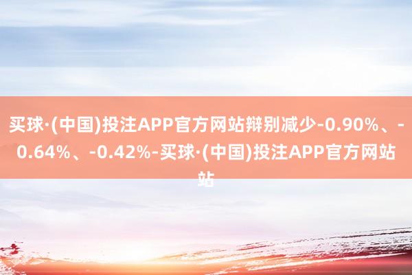买球·(中国)投注APP官方网站辩别减少-0.90%、-0.64%、-0.42%-买球·(中国)投注APP官方网站