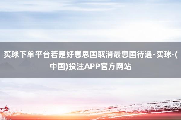 买球下单平台若是好意思国取消最惠国待遇-买球·(中国)投注APP官方网站