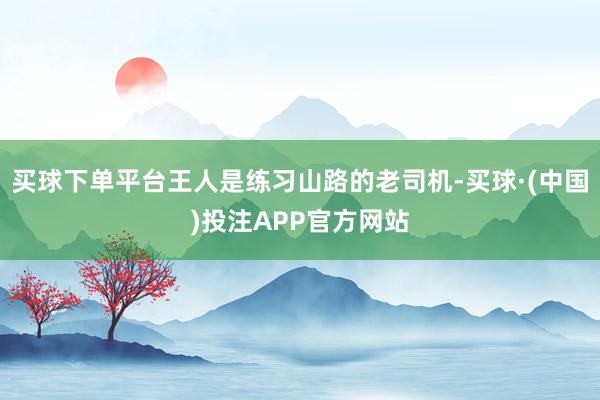 买球下单平台王人是练习山路的老司机-买球·(中国)投注APP官方网站