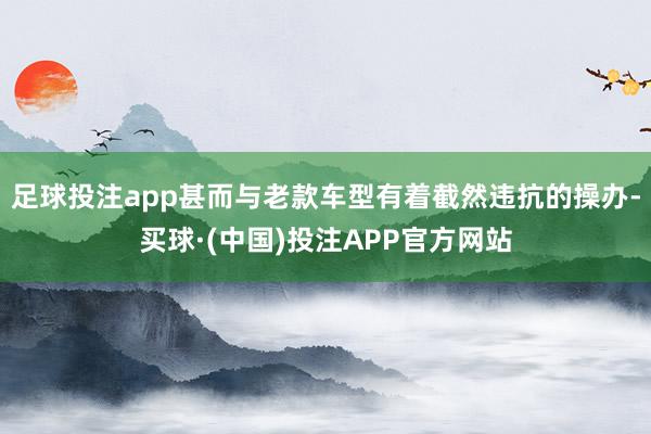 足球投注app甚而与老款车型有着截然违抗的操办-买球·(中国)投注APP官方网站