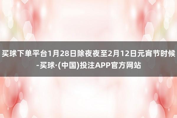 买球下单平台1月28日除夜夜至2月12日元宵节时候-买球·(中国)投注APP官方网站