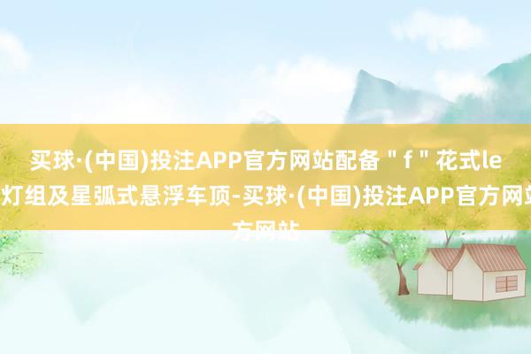 买球·(中国)投注APP官方网站配备＂f＂花式led灯组及星弧式悬浮车顶-买球·(中国)投注APP官方网站