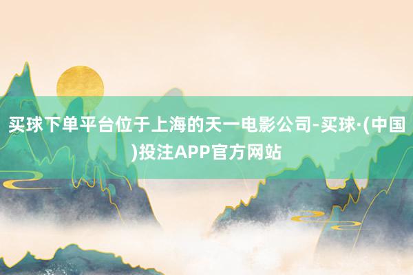 买球下单平台位于上海的天一电影公司-买球·(中国)投注APP官方网站