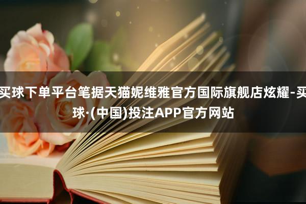 买球下单平台笔据天猫妮维雅官方国际旗舰店炫耀-买球·(中国)投注APP官方网站